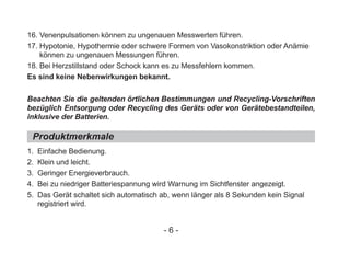 16. Venenpulsationen können zu ungenauen Messwerten führen.
17. Hypotonie, Hypothermie oder schwere Formen von Vasokonstriktion oder Anämie
können zu ungenauen Messungen führen.
18. Bei Herzstillstand oder Schock kann es zu Messfehlern kommen.
Es sind keine Nebenwirkungen bekannt.
1. Einfache Bedienung.
2. Klein und leicht.
3. Geringer Energieverbrauch.
4. Bei zu niedriger Batteriespannung wird Warnung im Sichtfenster angezeigt.
5. Das Gerät schaltet sich automatisch ab, wenn länger als 8 Sekunden kein Signal
registriert wird.
Beachten Sie die geltenden örtlichen Bestimmungen und Recycling-Vorschriften
bezüglich Entsorgung oder Recycling des Geräts oder von Gerätebestandteilen,
inklusive der Batterien.
Produktmerkmale
- 6 -
 