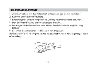 1. Zwei AAA-Batterien in das Batteriefach einlegen und den Deckel schließen.
2. Klammer öffnen (siehe Bild unten).
3. Einen Finger so weit wie möglich in die Öffnung des Pulsoximeters einführen.
4. Den Ein-/Ausschaltknopf auf der Vorderseite drücken.
5. Der Finger des Patienten sollte beim Betrieb des Pulsoximeters möglichst ruhig
bleiben.
6. Lesen Sie die entsprechenden Daten auf dem Display ab.
Beim Einführen eines Fingers in das Pulsoximeter muss der Fingernagel nach
oben zeigen.
Bedienungsanleitung
- 7 -
 