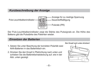 Kurzbeschreibung der Anzeige
Der Puls-Leuchtbalkenindikator zeigt die Stärke des Pulssignals an. Die Höhe des
Balkens gibt die Pulsstärke des Patienten wieder.
1. Setzen Sie unter Beachtung der korrekten Polarität zwei
AAA-Batterien in das Batteriefach ein.
2. Drücken Sie den Knopf in Pfeilrichtung nach unten und
schieben Sie die Batteriefachabdeckung auf, wie in der
Abb. unten gezeigt:
Einsetzen der Batterien
Puls-Leuchtbalkenindikator
Anzeige für zu niedrige Spannung
Sauerstoffsättigung
Pulsrate (PR)
Den Knopf nach unten drücken!
- 8 -
%SpO2
PR BPM
 