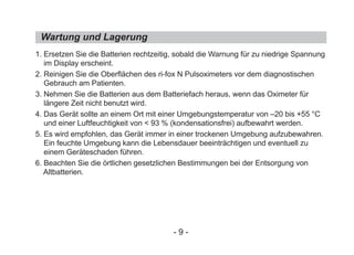 Wartung und Lagerung
1. Ersetzen Sie die Batterien rechtzeitig, sobald die Warnung für zu niedrige Spannung
im Display erscheint.
2. Reinigen Sie die Oberflächen des ri-fox N Pulsoximeters vor dem diagnostischen
Gebrauch am Patienten.
3. Nehmen Sie die Batterien aus dem Batteriefach heraus, wenn das Oximeter für
längere Zeit nicht benutzt wird.
4. Das Gerät sollte an einem Ort mit einer Umgebungstemperatur von –20 bis +55 °C
und einer Luftfeuchtigkeit von < 93 % (kondensationsfrei) aufbewahrt werden.
5. Es wird empfohlen, das Gerät immer in einer trockenen Umgebung aufzubewahren.
Ein feuchte Umgebung kann die Lebensdauer beeinträchtigen und eventuell zu
einem Geräteschaden führen.
6. Beachten Sie die örtlichen gesetzlichen Bestimmungen bei der Entsorgung von
Altbatterien.
- 9 -
 
