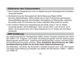 Kalibrieren des Pulsoximeters
EMV-Erklärung
1. Das Funktions-Testgerät kann nicht zur Bestimmung der Genauigkeit des Oximeters
verwendet werden.
2. Die Bestimmung der Genauigkeit der SpO2-Messung erfolgte mithilfe
klinischer Messmethoden. Dabei werden die mit dem Pulsoximeter gemessenen
Sauerstoffsättigungswerte des arteriellen Hämoglobins mit Messwerten verglichen,
die mithilfe eines CO-Oximeters bei Proben arteriellen Bluts bestimmt wurden.
3. Als Funktions-Tester kann beispielsweise das Gerät „Index 2“ der Fa. Biotek
verwendet werden. Die Einstellungen „Tech“ auf den Wert 1 und „R curve“ auf 2
setzen; der Anwender kann dann diese Kalibrierkurve zum Testen des Oximeters
verwenden.
Die elektromagnetische Verträglichkeit (EMV) dieses Produkts entspricht der Norm
IEC 60601-1-2. Tragbare und mobile Hochfrequenzgeräte können elektronische
Medizingeräte beeinflussen. Elektronische Medizingeräte müssen spezielle EMV-
Sicherheitsanforderungen erfüllen. Eine detaillierte Beschreibung der EMV-
Herstellererklärung finden Sie am Ende dieser Gebrauchsanweisung.
Die Materialien, mit denen der Anwender in Kontakt kommen kann, sind nicht toxisch
und haben keine Wirkung auf Gewebe und erfüllen die ISO-Normen 10993-1, 10993-5
und 10993-10.
- 10 -
 