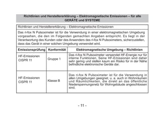 Richtlinien und Herstellererklärung – Elektromagnetische Emissionen – für alle
GERÄTE und SYSTEME
Richtlinien und Herstellererklärung – Elektromagnetische Emissionen
HF-Emissionen
CISPR 11
HF-Emissionen
CISPR 11
Gruppe 1
Klasse B
Das ri-fox N Pulsoximeter verwendet HF-Energie nur für
interne Funktionen. Seine HF-Emissionen sind daher
sehr gering und stellen kaum ein Risiko für in der Nähe
befindliche elektronische Geräte dar.
Das ri-fox N Pulsoximeter ist für die Verwendung in
allen Umgebungen geeignet, u. a. auch in Wohnräumen
und Räumlichkeiten, die direkt an das öffentliche
Niederspannungsnetz für Wohngebäude angeschlossen
sind.
Emissionsprüfung Konformität Elektromagnetische Umgebung – Richtlinien
Das ri-fox N Pulsoximeter ist für die Verwendung in einer elektromagnetischen Umgebung
vorgesehen, die den im Folgenden gemachten Angaben entspricht. Es liegt in der
Verantwortung des Kunden oder des Anwenders des ri-fox N Pulsoximeters, sicherzustellen,
dass das Gerät in einer solchen Umgebung verwendet wird.
- 11 -
 