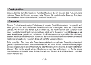 Desinfektion
Garantie
Verwenden Sie zum Reinigen der Kunststoffflächen, die im Inneren des Pulsoximeters
mit dem Finger in Kontakt kommen, bitte Alkohol für medizinische Zwecke. Reinigen
Sie den Mess-Sensor vor und nach Gebrauch mit Alkohol.
Dieses Produkt wurde unter Einhaltung strengster Qualitätsstandards hergestellt und
einer gründlichen abschließenden Qualitätskontrolle unterzogen, bevor es unser Werk
verließ. Wir freuen uns daher, auf alle Defekte, die nachweislich auf Materialfehler
oder Herstellungsmängel zurückzuführen sind, eine Garantie von 30 Monaten ab
dem Kaufdatum gewähren zu können. Im Falle von unsachgemäßer Handhabung
besteht kein Garantieanspruch. Innerhalb der Garantiezeit werden defekte Geräteteile
kostenfrei ersetzt oder repariert. Dies gilt nicht für Verschleißteile.
Bitte beachten Sie, dass alle Garantieansprüche innerhalb der Garantiezeit geltend
gemacht werden müssen. Gerne übernehmen wir nach Ablauf der Garantiezeit gegen
eine geringes Entgelt eine Überprüfung oder Reparatur des Geräts. Selbstverständlich
können Sie dafür vorab einen Kostenvoranschlag anfordern. Im Falle eines
Garantieanspruchs oder einer Reparatur reichen Sie das RIESTER-Produkt bitte bei
Ihrem Händler ein.
- 14 -
 