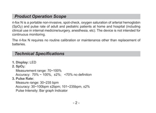 Product Operation Scope
Technical Specifications
ri-fox N is a portable non-invasive, spot-check, oxygen saturation of arterial hemoglobin
(SpO2) and pulse rate of adult and pediatric patients at home and hospital (including
clinical use in internal medicine/surgery, anesthesia, etc). The device is not intended for
continuous monitoring.
The ri-fox N requires no routine calibration or maintenance other than replacement of
batteries.
1. Display: LED
2. SpO2:
Measurement range: 70~100%
Accuracy: 70% ~ 100%, ±2%; <70% no definition
3. Pulse Rate:
Measure range: 30~235 bpm
Accuracy: 30~100bpm ±2bpm; 101~235bpm, ±2%
Pulse Intensity: Bar graph Indicator
- 2 -
 