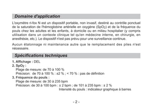 Domaine d'application
Spécifications techniques
L'oxymètre ri-fox N est un dispositif portable, non invasif, destiné au contrôle ponctuel
de la saturation de l'hémoglobine artérielle en oxygène (SpO2) et de la fréquence du
pouls chez les adultes et les enfants, à domicile ou en milieu hospitalier (y compris
utilisation dans un contexte clinique tel qu'en médecine interne, en chirurgie, en
anesthésie, etc.). Le dispositif n'est pas prévu pour une surveillance continue.
Aucun étalonnage ni maintenance autre que le remplacement des piles n'est
nécessaire.
1. Affichage : DEL
2. SpO2 :
Plage de mesure: de 70 à 100 %
Précision: de 70 à 100 % : ±2 % ; < 70 % : pas de définition
3. Fréquence du pouls :
Plage de mesure: de 30 à 235 bpm
Précision: de 30 à 100 bpm : ± 2 bpm ; de 101 à 235 bpm : ± 2 %
Intensité du pouls : indicateur graphique à barres
- 2 -
 