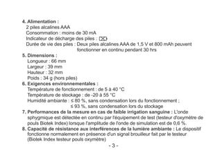 4. Alimentation :
2 piles alcalines AAA
Consommation : moins de 30 mA
Indicateur de décharge des piles :
Durée de vie des piles : Deux piles alcalines AAA de 1,5 V et 800 mAh peuvent
fonctionner en continu pendant 30 hrs
5. Dimensions :
Longueur : 66 mm
Largeur : 39 mm
Hauteur : 32 mm
Poids : 34 g (hors piles)
6. Exigences environnementales :
Température de fonctionnement : de 5 à 40 °C
Température de stockage : de -20 à 55 °C
Humidité ambiante : ≤ 80 %, sans condensation lors du fonctionnement ;
≤ 93 %, sans condensation lors du stockage
7. Performances de la mesure en cas de faible irrigation sanguine : L'onde
sphygmique est détectée en continu par l'équipement de test (testeur d'oxymètre de
pouls Biotek Index) lorsque l'amplitude de l'onde de simulation est de 0,6 %.
8. Capacité de résistance aux interférences de la lumière ambiante : Le dispositif
fonctionne normalement en présence d'un signal brouilleur fait par le testeur
(Biotek Index testeur pouls oxymètre)
- 3 -
 