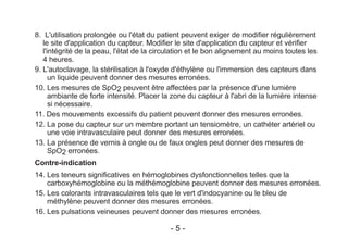 8. L'utilisation prolongée ou l'état du patient peuvent exiger de modifier régulièrement
le site d'application du capteur. Modifier le site d'application du capteur et vérifier
l'intégrité de la peau, l'état de la circulation et le bon alignement au moins toutes les
4 heures.
9. L'autoclavage, la stérilisation à l'oxyde d'éthylène ou l'immersion des capteurs dans
un liquide peuvent donner des mesures erronées.
10. Les mesures de SpO2 peuvent être affectées par la présence d'une lumière
ambiante de forte intensité. Placer la zone du capteur à l'abri de la lumière intense
si nécessaire.
11. Des mouvements excessifs du patient peuvent donner des mesures erronées.
12. La pose du capteur sur un membre portant un tensiomètre, un cathéter artériel ou
une voie intravasculaire peut donner des mesures erronées.
13. La présence de vernis à ongle ou de faux ongles peut donner des mesures de
SpO2 erronées.
Contre-indication
14. Les teneurs significatives en hémoglobines dysfonctionnelles telles que la
carboxyhémoglobine ou la méthémoglobine peuvent donner des mesures erronées.
15. Les colorants intravasculaires tels que le vert d'indocyanine ou le bleu de
méthylène peuvent donner des mesures erronées.
16. Les pulsations veineuses peuvent donner des mesures erronées.
- 5 -
 
