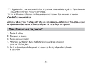17. L'hypotension, une vasoconstriction importante, une anémie aiguë ou l'hypothermie
peuvent donner des mesures erronées.
18. Un arrêt ou un collapsus cardiaques peuvent donner des mesures erronées.
Pas d'effets secondaires
Éliminer et recycler le dispositif et ses composants, notamment les piles, selon
la réglementation locale et les consignes de recyclage en vigueur.
1. Facile à utiliser
2. Compact et legère
3. Faible consommation
4. Affichage sur l'écran d'une faible tension quand les piles sont
presque déchargées
5. Arrêt automatique de l'appareil en absence du signal pendant plus de
8 secondes
Caractéristiques du produit
- 6 -
 