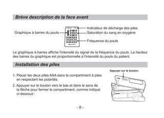 Brève description de la face avant
Le graphique à barres affiche l'intensité du signal de la fréquence du pouls. La hauteur
des barres du graphique est proportionnelle à l'intensité du pouls du patient.
1. Placer les deux piles AAA dans le compartiment à piles
en respectant les polarités.
2. Appuyer sur le bouton vers le bas et dans le sens de
la flèche pour fermer le compartiment, comme indiqué
ci-dessous :
Installation des piles
Graphique à barres du pouls
Indicateur de décharge des piles
Saturation du sang en oxygène
Fréquence du pouls
Appuyer sur le bouton.
- 8 -
%SpO2
PR BPM
 