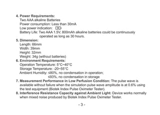 4. Power Requirements:
Two AAA alkaline Batteries
Power consumption: Less than 30mA
Low power indication:
Battery Life: Two AAA 1.5V, 800mAh alkaline batteries could be continuously
operated as long as 30 hours.
5. Dimension:
Length: 66mm
Width: 39mm
Height: 32mm
Weight: 34g (without batteries)
6. Environment Requirements:
Operation Temperature: 5°C~40°C
Storage Temperature: -20~55°C
Ambient Humidity: ≤80%, no condensation in operation;
≤93%, no condensation in storage
7. Measurement Performance in Low Perfusion Condition: The pulse wave is
available without failure when the simulation pulse wave amplitude is at 0.6% using
the test equipment (Biotek Index Pulse Oximeter Tester).
8. Interference Resistance Capacity against Ambient Light: Device works normally
when mixed noise produced by Biotek Index Pulse Oximeter Tester.
- 3 -
 