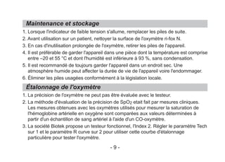1. Lorsque l'indicateur de faible tension s'allume, remplacer les piles de suite.
2. Avant utilisation sur un patient, nettoyer la surface de l'oxymètre ri-fox N.
3. En cas d'inutilisation prolongée de l'oxymètre, retirer les piles de l'appareil.
4. Il est préférable de garder l'appareil dans une pièce dont la température est comprise
entre –20 et 55 °C et dont l'humidité est inférieure à 93 %, sans condensation.
5. Il est recommandé de toujours garder l'appareil dans un endroit sec. Une
atmosphère humide peut affecter la durée de vie de l'appareil voire l'endommager.
6. Éliminer les piles usagées conformément à la législation locale.
1. La précision de l'oxymètre ne peut pas être évaluée avec le testeur.
2. La méthode d'évaluation de la précision de SpO2 etait fait par mesures cliniques.
Les mesures obtenues avec les oxymètres utilisés pour mesurer la saturation de
l'hémoglobine artérielle en oxygène sont comparées aux valeurs déterminées à
partir d'un échantillon de sang artériel à l'aide d'un CO-oxymètre.
3. La société Biotek propose un testeur fonctionnel, l'Index 2. Régler le paramètre Tech
sur 1 et le paramètre R curve sur 2 pour utiliser cette courbe d'étalonnage
particulière pour tester l'oxymètre.
Maintenance et stockage
Étalonnage de l'oxymètre
- 9 -
 