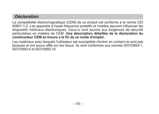 La compatibilité électromagnétique (CEM) de ce produit est conforme à la norme CEI
60601-1-2. Les appareils à haute fréquence portatifs et mobiles peuvent influencer les
dispositifs médicaux électroniques. Ceux-ci sont soumis aux exigences de sécurité
particulières en matière de CEM. Une déscription détaillée de la déclaration du
constructeur CEM se trouve a la fin de ce mode d'emploi.
Les matériaux avec lesquels l'utilisateur est susceptible d'entrer en contact ne sont pas
toxiques et ont aucun effet sur les tissus. Ils sont conformes aux normes ISO10993-1,
ISO10993-5 et ISO10993-10.
Déclaration
- 10 -
 