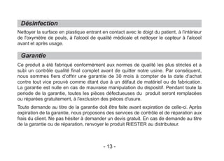 Désinfection
Garantie
Nettoyer la surface en plastique entrant en contact avec le doigt du patient, à l'intérieur
de l'oxymètre de pouls, à l'alcool de qualité médicale et nettoyer le capteur à l'alcool
avant et après usage.
Ce produit a été fabriqué conformément aux normes de qualité les plus strictes et a
subi un contrôle qualité final complet avant de quitter notre usine. Par conséquent,
nous sommes fiers d'offrir une garantie de 30 mois à compter de la date d'achat
contre tout vice prouvé comme étant due à un défaut de matériel ou de fabrication.
La garantie est nulle en cas de mauvaise manipulation du dispositif. Pendant toute la
periode de la garantie, toutes les pièces défectueuses du produit seront remplacées
ou réparées gratuitement, à l'exclusion des pièces d'usure.
Toute demande au titre de la garantie doit être faite avant expiration de celle-ci. Après
expiration de la garantie, nous proposons des services de contrôle et de réparation aux
frais du client. Ne pas hésiter à demander un devis gratuit. En cas de demande au titre
de la garantie ou de réparation, renvoyer le produit RIESTER au distributeur.
- 13 -
 