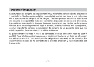 La saturación de oxígeno es un parámetro muy importante para el sistema circulatorio
y respiratorio. Muchas enfermedades respiratorias pueden dar lugar a una reducción
de la saturación de oxígeno de la sangre. También pueden reducir la saturación
de oxígeno los siguientes factores: trastornos orgánicos debidos a la anestesia,
traumatismo posoperatorio intenso, lesiones provocadas por ciertas exploraciones
clínicas. Esta situación puede dar lugar a mareos, astenia y vómitos. Por consiguiente,
es muy importante conocer la saturación de oxígeno de un paciente para que los
médicos puedan detectar a tiempo posibles problemas.
El pulsioxímetro de dedo ri-fox N es compacto, de bajo consumo, fácil de usar y
portátil. Para el diagnóstico basta que el paciente introduzca un dedo en el sensor
fotoeléctrico dactilar: la saturación de oxígeno se mostrará en la pantalla. En
experimentos clínicos se ha demostrado la elevada precisión y reproducibilidad del
instrumento.
Descripción general
- 1 -
 