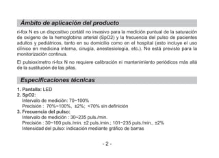 ri-fox N es un dispositivo portátil no invasivo para la medición puntual de la saturación
de oxígeno de la hemoglobina arterial (SpO2) y la frecuencia del pulso de pacientes
adultos y pediátricos, tanto en su domicilio como en el hospital (esto incluye el uso
clínico en medicina interna, cirugía, anestesiología, etc.). No está previsto para la
monitorización continua.
El pulsioxímetro ri-fox N no requiere calibración ni mantenimiento periódicos más allá
de la sustitución de las pilas.
1. Pantalla: LED
2. SpO2:
Intervalo de medición: 70~100%
Precisión : 70%~100%, ±2%; <70% sin definición
3. Frecuencia del pulso:
Intervalo de medición : 30~235 puls./min.
Precisión : 30~100 puls./min. ±2 puls./min.; 101~235 puls./min., ±2%
Intensidad del pulso: indicación mediante gráfico de barras
Ámbito de aplicación del producto
Especificaciones técnicas
- 2 -
 