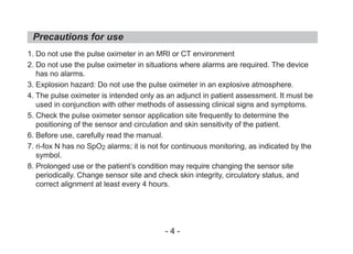 1. Do not use the pulse oximeter in an MRI or CT environment
2. Do not use the pulse oximeter in situations where alarms are required. The device
has no alarms.
3. Explosion hazard: Do not use the pulse oximeter in an explosive atmosphere.
4. The pulse oximeter is intended only as an adjunct in patient assessment. It must be
used in conjunction with other methods of assessing clinical signs and symptoms.
5. Check the pulse oximeter sensor application site frequently to determine the
positioning of the sensor and circulation and skin sensitivity of the patient.
6. Before use, carefully read the manual.
7. ri-fox N has no SpO2 alarms; it is not for continuous monitoring, as indicated by the
symbol.
8. Prolonged use or the patient’s condition may require changing the sensor site
periodically. Change sensor site and check skin integrity, circulatory status, and
correct alignment at least every 4 hours.
Precautions for use
- 4 -
 