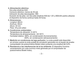4. Alimentación eléctrica:
Dos pilas alcalinas AAA
Consumo eléctrico: menos de 30 mA
Indicación de pilas descargadas:
Duración de las pilas: con dos pilas alcalinas AAA de 1,5V y 800mAh podría utilizarse
el dispositivo de forma continua hasta 30 horas.
5. Dimensiones:
Longitud: 66mm
Anchura: 39mm
Altura: 32 mm
Peso: 34 g (sin pilas)
6. Condiciones ambientales:
Temperatura de utilización: 5~40°C
Temperatura de almacenamiento: -20~55°C
Humedad relativa: ≤80%, sin condensación (funcionamiento);
≤93%, sin condensación (almacenamiento)
7. Medición en condiciones de baja perfusión: La onda pulsátil está disponible
sin errores cuando la onda pulsátil de simulación generada con el equipo de prueba
(comprobador de pulsioxímetros Biotek Index) presenta una amplitud del 0,6%.
8. Resistencia a las interferencias de la luz ambiente: El dispositivo funciona
correctamente con ruido lumínico mixto generado por el comprobador de
pulsioxímetros Biotek Index).
- 3 -
 