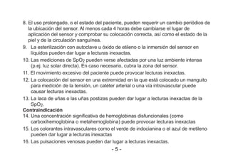 8. El uso prolongado, o el estado del paciente, pueden requerir un cambio periódico de
la ubicación del sensor. Al menos cada 4 horas debe cambiarse el lugar de
aplicación del sensor y comprobar su colocación correcta, así como el estado de la
piel y de la circulación sanguínea.
9. La esterilización con autoclave u óxido de etileno o la inmersión del sensor en
líquidos pueden dar lugar a lecturas inexactas.
10. Las mediciones de SpO2 pueden verse afectadas por una luz ambiente intensa
(p.ej. luz solar directa). En caso necesario, cubra la zona del sensor.
11. El movimiento excesivo del paciente puede provocar lecturas inexactas.
12. La colocación del sensor en una extremidad en la que está colocado un manguito
para medición de la tensión, un catéter arterial o una vía intravascular puede
causar lecturas inexactas.
13. La laca de uñas o las uñas postizas pueden dar lugar a lecturas inexactas de la
SpO2.
Contraindicación
14. Una concentración significativa de hemoglobinas disfuncionales (como
carboxihemoglobina o metahemoglobina) puede provocar lecturas inexactas
15. Los colorantes intravasculares como el verde de indocianina o el azul de metileno
pueden dar lugar a lecturas inexactas
16. Las pulsaciones venosas pueden dar lugar a lecturas inexactas.
- 5 -
 