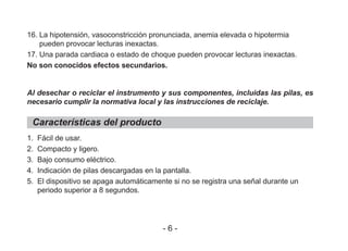 16. La hipotensión, vasoconstricción pronunciada, anemia elevada o hipotermia
pueden provocar lecturas inexactas.
17. Una parada cardiaca o estado de choque pueden provocar lecturas inexactas.
No son conocidos efectos secundarios.
Al desechar o reciclar el instrumento y sus componentes, incluidas las pilas, es
necesario cumplir la normativa local y las instrucciones de reciclaje.
Características del producto
1. Fácil de usar.
2. Compacto y ligero.
3. Bajo consumo eléctrico.
4. Indicación de pilas descargadas en la pantalla.
5. El dispositivo se apaga automáticamente si no se registra una señal durante un
periodo superior a 8 segundos.
- 6 -
 