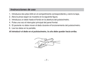 1. Introduzca dos pilas AAA en el compartimento correspondiente y cierre la tapa.
2. Abra la pinza según se muestra en la siguiente figura.
3. Introduzca un dedo hasta el fondo en la abertura del pulsioxímetro.
4. Pulse una vez el interruptor principal del panel frontal.
5. El paciente no debe mover el dedo durante el funcionamiento del pulsioxímetro.
6. Lea los datos en la pantalla.
Al introducir el dedo en el pulsioxímetro, la uña debe quedar hacia arriba.
Instrucciones de uso
- 7 -
 