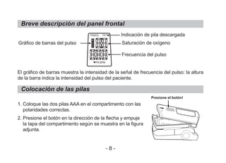 Breve descripción del panel frontal
El gráfico de barras muestra la intensidad de la señal de frecuencia del pulso: la altura
de la barra indica la intensidad del pulso del paciente.
1. Coloque las dos pilas AAA en el compartimento con las
polaridades correctas.
2. Presione el botón en la dirección de la flecha y empuje
la tapa del compartimento según se muestra en la figura
adjunta.
Colocación de las pilas
Gráfico de barras del pulso
Indicación de pila descargada
Saturación de oxígeno
Frecuencia del pulso
Presione el botón!
- 8 -
%SpO2
PR BPM
 