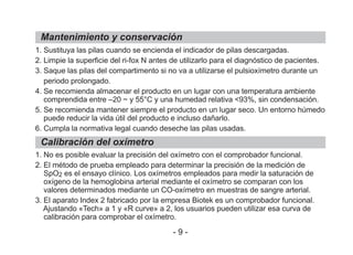 1. Sustituya las pilas cuando se encienda el indicador de pilas descargadas.
2. Limpie la superficie del ri-fox N antes de utilizarlo para el diagnóstico de pacientes.
3. Saque las pilas del compartimento si no va a utilizarse el pulsioxímetro durante un
periodo prolongado.
4. Se recomienda almacenar el producto en un lugar con una temperatura ambiente
comprendida entre –20 ~ y 55°C y una humedad relativa <93%, sin condensación.
5. Se recomienda mantener siempre el producto en un lugar seco. Un entorno húmedo
puede reducir la vida útil del producto e incluso dañarlo.
6. Cumpla la normativa legal cuando deseche las pilas usadas.
1. No es posible evaluar la precisión del oxímetro con el comprobador funcional.
2. El método de prueba empleado para determinar la precisión de la medición de
SpO2 es el ensayo clínico. Los oxímetros empleados para medir la saturación de
oxígeno de la hemoglobina arterial mediante el oxímetro se comparan con los
valores determinados mediante un CO-oxímetro en muestras de sangre arterial.
3. El aparato Index 2 fabricado por la empresa Biotek es un comprobador funcional.
Ajustando «Tech» a 1 y «R curve» a 2, los usuarios pueden utilizar esa curva de
calibración para comprobar el oxímetro.
Mantenimiento y conservación
Calibración del oxímetro
- 9 -
 