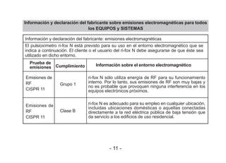 Información y declaración del fabricante sobre emisiones electromagnéticas para todos
los EQUIPOS y SISTEMAS
Información y declaración del fabricante: emisiones electromagnéticas
Emisiones de
RF
CISPR 11
Emisiones de
RF
CISPR 11
Grupo 1
Clase B
ri-fox N sólo utiliza energía de RF para su funcionamiento
interno. Por lo tanto, sus emisiones de RF son muy bajas y
no es probable que provoquen ninguna interferencia en los
equipos electrónicos próximos.
ri-fox N es adecuado para su empleo en cualquier ubicación,
incluidas ubicaciones domésticas o aquellas conectadas
directamente a la red eléctrica pública de baja tensión que
da servicio a los edificios de uso residencial.
Prueba de
emisiones Cumplimiento Información sobre el entorno electromagnético
El pulsioxímetro ri-fox N está previsto para su uso en el entorno electromagnético que se
indica a continuación. El cliente o el usuario del ri-fox N debe asegurarse de que éste sea
utilizado en dicho entorno.
- 11 -
 