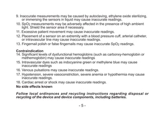9. Inaccurate measurements may be caused by autoclaving, ethylene oxide sterilizing,
or immersing the sensors in liquid may cause inaccurate readings.
10. SpO2 measurements may be adversely affected in the presence of high ambient
light. Shield the sensor area if necessary.
11. Excessive patient movement may cause inaccurate readings.
12. Placement of a sensor on an extremity with a blood pressure cuff, arterial catheter,
or intravascular line may cause inaccurate readings.
13. Fingernail polish or false fingernails may cause inaccurate SpO2 readings.
Contraindication
14. Significant levels of dysfunctional hemoglobins (such as carbonxy-hemoglobin or
methemoglobin) may cause inaccurate readings
15. Intravascular dyes such as indocyanine green or methylene blue may cause
inaccurate readings
16. Venous pulsations may cause inaccurate readings.
17. Hypotension, severe vasoconstriction, severe anemia or hypothermia may cause
inaccurate readings.
18. Cardiac arrest or shock may cause inaccurate readings.
No side effects known
Follow local ordinances and recycling instructions regarding disposal or
recycling of the device and device components, including batteries.
- 5 -
 