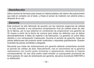 Desinfección
Garantía
Utilice alcohol de farmacia para limpiar el material plástico del interior del pulsioxímetro
que está en contacto con el dedo, y limpie el sensor de medición con alcohol antes y
después de su uso.
Este producto ha sido fabricado de acuerdo con las máximas exigencias de calidad
y ha sido sometido a una exhaustiva comprobación final de calidad antes de salir
de la fábrica, por lo que estamos en condiciones de proporcionar una garantía de
30 meses a partir de la fecha de compra para todos los defectos que se deban
demostrablemente a fallos de material o de fabricación. La garantía no cubre fallos
debidos a una manipulación inadecuada. Durante el periodo de garantía, todas las
piezas defectuosas del producto serán sustituidas o reparadas gratuitamente. Quedan
excluidas las piezas sometidas a desgaste.
Recuerde que todas las reclamaciones por garantía deberán presentarse durante
el periodo de validez de ésta. Naturalmente, tras el vencimiento de la garantía
realizaremos con mucho gusto revisiones o reparaciones cobrando el importe
correspondiente. En ese caso podrá usted solicitar un presupuesto provisional de
forma gratuita. En caso de reclamación por garantía, devuelva el producto RIESTER a
su distribuidor.
- 14 -
 