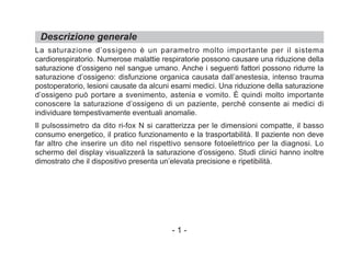 La saturazione d’ossigeno è un parametro molto importante per il sistema
cardiorespiratorio. Numerose malattie respiratorie possono causare una riduzione della
saturazione d’ossigeno nel sangue umano. Anche i seguenti fattori possono ridurre la
saturazione d’ossigeno: disfunzione organica causata dall’anestesia, intenso trauma
postoperatorio, lesioni causate da alcuni esami medici. Una riduzione della saturazione
d’ossigeno può portare a svenimento, astenia e vomito. È quindi molto importante
conoscere la saturazione d’ossigeno di un paziente, perché consente ai medici di
individuare tempestivamente eventuali anomalie.
Il pulsossimetro da dito ri-fox N si caratterizza per le dimensioni compatte, il basso
consumo energetico, il pratico funzionamento e la trasportabilità. Il paziente non deve
far altro che inserire un dito nel rispettivo sensore fotoelettrico per la diagnosi. Lo
schermo del display visualizzerà la saturazione d’ossigeno. Studi clinici hanno inoltre
dimostrato che il dispositivo presenta un’elevata precisione e ripetibilità.
Descrizione generale
- 1 -
 
