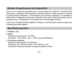 Ambito di applicazione del dispositivo
Specifiche tecniche
ri-fox N è un dispositivo portatile per la misurazione non invasiva e saltuaria della
saturazione d'ossigeno dell'emoglobina arteriosa (SpO2) e della frequenza cardiaca
in pazienti adulti e pediatrici. La misurazione può avvenire a domicilio e in ospedale (a
livello clinico il dispositivo può essere utilizzato anche nella medicina/chirurgia interna,
anestesia, ecc.). Il dispositivo non è previsto per il monitoraggio continuo.
ri-fox N non richiede interventi regolari di taratura o manutenzione, fatta eccezione per
la sostituzione delle batterie.
1. Display: LED
2. SpO2:
Intervallo di misurazione: 70~100%
Precisione: 70%~100%, ±2%; <70% nessuna definizione
3. Frequenza cardiaca:
Intervallo di misurazione: 30~235 bpm
Precisione: 30~100 bpm ±2 bpm; 101~235 bpm, ±2%
Intensità di frequenza cardiaca: indicata dal grafico a barre
- 2 -
 