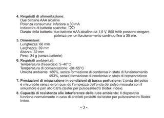 4. Requisiti di alimentazione:
Due batterie AAA alcaline
Potenza consumata: inferiore a 30 mA
Indicatore di batterie scariche:
Durata della batteria: due batterie AAA alcaline da 1,5 V, 800 mAh possono erogare
potenza per un funzionamento continuo fino a 30 ore.
5. Dimensioni:
Lunghezza: 66 mm
Larghezza: 39 mm
Altezza: 32 mm
Peso: 34 g (senza batterie)
6. Requisiti ambientali:
Temperatura d’esercizio: 5~40°C
Temperatura di conservazione: -20~55°C
Umidità ambiente: ≤80%, senza formazione di condensa in stato di funzionamento
≤93%, senza formazione di condensa in stato di conservazione
7. Prestazioni di misurazione in condizioni di bassa perfusione: L’onda del polso
è misurabile senza errori quando l’ampiezza dell’onda del polso misurata con il
simulatore è pari allo 0,6% (tester per pulsossimetro Biotek Index).
8. Capacità di resistenza alle interferenze della luce ambiente: Il dispositivo
funziona normalmente in caso di artefatti prodotti dal tester per pulsossimetro Biotek
Index.
- 3 -
 