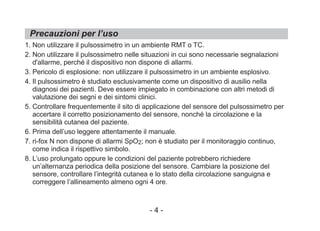 Precauzioni per l’uso
1. Non utilizzare il pulsossimetro in un ambiente RMT o TC.
2. Non utilizzare il pulsossimetro nelle situazioni in cui sono necessarie segnalazioni
d'allarme, perché il dispositivo non dispone di allarmi.
3. Pericolo di esplosione: non utilizzare il pulsossimetro in un ambiente esplosivo.
4. Il pulsossimetro è studiato esclusivamente come un dispositivo di ausilio nella
diagnosi dei pazienti. Deve essere impiegato in combinazione con altri metodi di
valutazione dei segni e dei sintomi clinici.
5. Controllare frequentemente il sito di applicazione del sensore del pulsossimetro per
accertare il corretto posizionamento del sensore, nonché la circolazione e la
sensibilità cutanea del paziente.
6. Prima dell’uso leggere attentamente il manuale.
7. ri-fox N non dispone di allarmi SpO2; non è studiato per il monitoraggio continuo,
come indica il rispettivo simbolo.
8. L’uso prolungato oppure le condizioni del paziente potrebbero richiedere
un’alternanza periodica della posizione del sensore. Cambiare la posizione del
sensore, controllare l’integrità cutanea e lo stato della circolazione sanguigna e
correggere l’allineamento almeno ogni 4 ore.
- 4 -
 