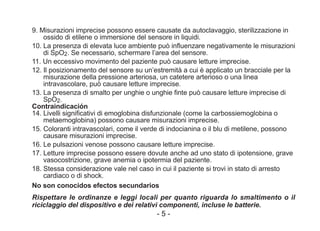9. Misurazioni imprecise possono essere causate da autoclavaggio, sterilizzazione in
ossido di etilene o immersione del sensore in liquidi.
10. La presenza di elevata luce ambiente può influenzare negativamente le misurazioni
di SpO2. Se necessario, schermare l’area del sensore.
11. Un eccessivo movimento del paziente può causare letture imprecise.
12. Il posizionamento del sensore su un’estremità a cui è applicato un bracciale per la
misurazione della pressione arteriosa, un catetere arterioso o una linea
intravascolare, può causare letture imprecise.
13. La presenza di smalto per unghie o unghie finte può causare letture imprecise di
SpO2.
Contraindicación
14. Livelli significativi di emoglobina disfunzionale (come la carbossiemoglobina o
metaemoglobina) possono causare misurazioni imprecise.
15. Coloranti intravascolari, come il verde di indocianina o il blu di metilene, possono
causare misurazioni imprecise.
16. Le pulsazioni venose possono causare letture imprecise.
17. Letture imprecise possono essere dovute anche ad uno stato di ipotensione, grave
vasocostrizione, grave anemia o ipotermia del paziente.
18. Stessa considerazione vale nel caso in cui il paziente si trovi in stato di arresto
cardiaco o di shock.
No son conocidos efectos secundarios
Rispettare le ordinanze e leggi locali per quanto riguarda lo smaltimento o il
riciclaggio del dispositivo e dei relativi componenti, incluse le batterie.
- 5 -
 