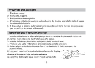 Proprietà del prodotto
Istruzioni per il funzionamento
1. Facile da usare.
2. Compatto, leggero.
3. Basso consumo energetico.
4. L’indicatore di batterie scariche sullo schermo del display segnala lo stato di bassa
tensione delle batterie.
5. Il dispositivo si spegne automaticamente quando non viene rilevato alcun segnale
per un periodo superiore a 8 secondi.
1. Installare due batterie AAA nel rispettivo vano e chiudere il vano con il coperchio.
2. Aprire il morsetto come illustra la figura che segue.
3. Inserire il dito completamente nell’apertura del pulsossimetro.
4. Premere una volta l’interruttore principale sul pannello anteriore.
5. Il dito del paziente deve rimanere fermo per la durata di funzionamento del
pulsossimetro.
6. Leggere i valori corrispondenti dallo schermo del display.
Quando si inserisce il dito nel pulsossimetro,
la superficie dell’unghia deve essere rivolta verso l’alto.
- 6 -
 