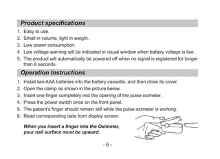 1. Easy to use.
2. Small in volume, light in weight.
3. Low power consumption.
4. Low voltage warning will be indicated in visual window when battery voltage is low.
5. The product will automatically be powered off when no signal is registered for longer
than 8 seconds.
1. Install two AAA batteries into the battery cassette, and then close its cover.
2. Open the clamp as shown in the picture below.
3. Insert one finger completely into the opening of the pulse oximeter.
4. Press the power switch once on the front panel.
5. The patient’s finger should remain still while the pulse oximeter is working.
6. Read corresponding data from display screen.
When you insert a finger into the Oximeter,
your nail surface must be upward.
Product specifications
Operation Instructions
- 6 -
 