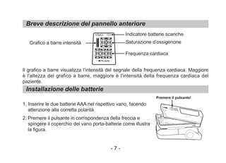 Breve descrizione del pannello anteriore
Il grafico a barre visualizza l’intensità del segnale della frequenza cardiaca. Maggiore
è l'altezza del grafico a barre, maggiore è l'intensità della frequenza cardiaca del
paziente.
1. Inserire le due batterie AAA nel rispettivo vano, facendo
attenzione alla corretta polarità.
2. Premere il pulsante in corrispondenza della freccia e
spingere il coperchio del vano porta-batterie come illustra
la figura.
Installazione delle batterie
Grafico a barre intensità
Indicatore batterie scariche
Saturazione d’ossigenone
Frequenza cardiaca
Premere il pulsante!
- 7 -
%SpO2
PR BPM
 