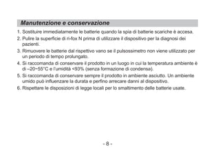 Manutenzione e conservazione
1. Sostituire immediatamente le batterie quando la spia di batterie scariche è accesa.
2. Pulire la superficie di ri-fox N prima di utilizzare il dispositivo per la diagnosi dei
pazienti.
3. Rimuovere le batterie dal rispettivo vano se il pulsossimetro non viene utilizzato per
un periodo di tempo prolungato.
4. Si raccomanda di conservare il prodotto in un luogo in cui la temperatura ambiente è
di –20~55°C e l’umidità <93% (senza formazione di condensa).
5. Si raccomanda di conservare sempre il prodotto in ambiente asciutto. Un ambiente
umido può influenzare la durata e perfino arrecare danni al dispositivo.
6. Rispettare le disposizioni di legge locali per lo smaltimento delle batterie usate.
- 8 -
 