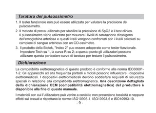 Taratura del pulsossimetro
Dichiarazione
1. Il tester funzionale non può essere utilizzato per valutare la precisione del
pulsossimetro.
2. Il metodo di prova utilizzato per stabilire la precisione di SpO2 è il test clinico.
Il pulsossimetro viene utilizzato per misurare i livelli di saturazione d'ossigeno
dell'emoglobina arteriosa e questi livelli vengono confrontati con i livelli calcolati su
campioni di sangue arterioso con un CO-ossimetro.
3. Il prodotto della Biotek, "Index 2" puo essere adoperato come tester funzionale.
Impostare Tech su 1, la curva R su 2; a questo punto gli utilizzatori possono
utilizzare questa particolare curva di taratura per testare il pulsossimetro.
La compatibilità elettromagnetica di questo prodotto è conforme alla norma IEC60601-
1-2. Gli apparecchi ad alta frequenza portatili e mobili possono influenzare i dispositivi
elettromedicali. I dispositivi elettromedicali devono soddisfare requisiti di sicurezza
speciali in relazione alla compatibilità elettromagnetica. Una descrizione dettagliata
della dichiarazione CEM (compatibilità elettromagnetica) del produttore è
disponibile alla fine di questo manuale.
I materiali con cui l’utilizzatore può venire a contatto non presentano tossicità e neppure
effetti sui tessuti e rispettano le norme ISO10993-1, ISO10993-5 e ISO10993-10.
- 9 -
 