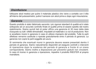 Disinfezione
Garanzia
Utilizzare alcol medico per pulire il materiale plastico che viene a contatto con il dito
all’interno del pulsossimetro; pulire il sensore con alcol prima e dopo ogni misurazione.
Questo prodotto è stato fabbricato secondo i più rigorosi standard di qualità ed è stato
sottoposto ad un accurato controllo finale di qualità prima di essere spedito dal nostro
stabilimento. Siamo quindi lieti di poter offrire una garanzia di 30 mesi dalla data
d’acquisto su tutti i difetti dimostrabili, imputabili al materiale o a vizi di produzione. Non
si accettano ricorsi in garanzia in caso di utilizzo improprio del prodotto. Tutte le parti
difettose verranno sostituite o riparate gratuitamente entro il periodo di garanzia. La
garanzia non copre le parti soggette ad usura.
Si rammenta che eventuali ricorsi in garanzia devono essere presentati dentro il
periodo di garanzia. Siamo naturalmente disponibili ad eseguire controlli o interventi
di riparazione dopo la scadenza del periodo di garanzia a fronte di un onere
corrispondente. Siamo inoltre a disposizione per preventivi gratuiti non vincolanti.
In caso di ricorso in garanzia o riparazione, rispedire il prodotto RIESTER al proprio
rivenditore.
- 13 -
 