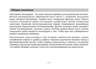 Общее описание
Насыщение кислородом - это очень важный параметр для дыхательной системы.
Многие респираторные заболевания могут вести к снижению насыщения
крови человека кислородом. Помимо этого, следующие факторы могут снизить
степень насыщения крови кислородом: дисфункция органа вследствие
анестезии, серьёзная послеоперационная травма, повреждения, вызываемые
некоторыми медицинскими исследованиями. Данная ситуация может вызывать
лёгкое головокружение, астению и рвоту. Поэтому крайне важно знать степень
насыщения крови пациента кислородом с тем, чтобы врач мог своевременно
выявить возможные проблемы.
Портативный пульсоксиметр ri-fox N имеет компактный размер, низкое
потребление энергии и удобен в работе. Пациенту достаточно вложить палец в
фотоэлектрический датчик, чтобы провести диагностику и получить на дисплее
параметр насыщения крови кислородом. Клинические испытания также показали,
что прибор обладает высокой точностью и воспроизводимостью результатов.
- 1 -
 