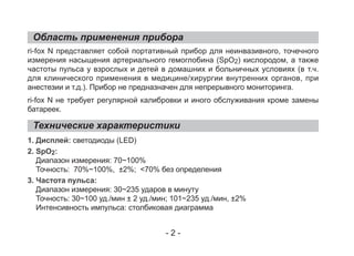Область применения прибора
Технические характеристики
ri-fox N представляет собой портативный прибор для неинвазивного, точечного
измерения насыщения артериального гемоглобина (SpO2) кислородом, а также
частоты пульса у взрослых и детей в домашних и больничных условиях (в т.ч.
для клинического применения в медицине/хирургии внутренних органов, при
анестезии и т.д.). Прибор не предназначен для непрерывного мониторинга.
ri-fox N не требует регулярной калибровки и иного обслуживания кроме замены
батареек.
1. Дисплей: светодиоды (LED)
2. SpO2:
Диапазон измерения: 70~100%
Точность: 70%~100%, ±2%; <70% без определения
3. Частота пульса:
Диапазон измерения: 30~235 ударов в минуту
Точность: 30~100 уд./мин ± 2 уд./мин; 101~235 уд./мин, ±2%
Интенсивность импульса: столбиковая диаграмма
- 2 -
 
