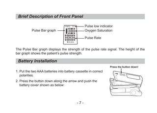 The Pulse Bar graph displays the strength of the pulse rate signal. The height of the
bar graph shows the patient’s pulse strength.
1. Put the two AAA batteries into battery cassette in correct
polarities.
2. Press the button down along the arrow and push the
battery cover shown as below:
Brief Description of Front Panel
Battery Installation
Pulse Bar graph
Pulse low indicator
Oxygen Saturation
Pulse Rate
Press the button down!
- 7 -
%SpO2
PR BPM
 