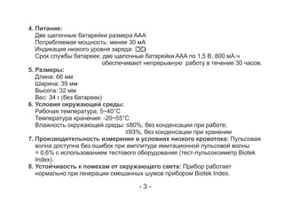 4. Питание:
Две щелочные батарейки размера AAA
Потребляемая мощность: менее 30 мА
Индикация низкого уровня заряда:
Срок службы батареек: две щелочные батарейки AAA по 1,5 В, 800 мА.ч
обеспечивают непрерывную работу в течение 30 часов.
5. Размеры:
Длина: 66 мм
Ширина: 39 мм
Высота: 32 мм
Вес: 34 г (без батареек)
6. Условия окружающей среды:
Рабочая температура: 5~40°C
Температура хранения: -20~55°C
Влажность окружающей среды: ≤80%, без конденсации при работе;
≤93%, без конденсации при хранении
7. Производительность измерения в условиях низкого кровотока: Пульсовая
волна доступна без ошибок при амплитуде имитационной пульсовой волны
= 0,6% с использованием тестового оборудования (тест-пульсоксиметр Biotek
Index).
8. Устойчивость к помехам от окружающего света: Прибор работает
нормально при генерации смешанных шумов прибором Biotek Index.
- 3 -
 