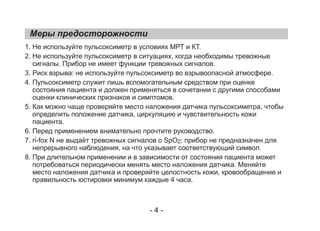 Меры предосторожности
1. Не используйте пульсоксиметр в условиях МРТ и КТ.
2. Не используйте пульсоксиметр в ситуациях, когда необходимы тревожные
сигналы. Прибор не имеет функции тревожных сигналов.
3. Риск взрыва: не используйте пульсоксиметр во взрывоопасной атмосфере.
4. Пульcоксиметр служит лишь вспомогательным средством при оценке
состояния пациента и должен применяться в сочетании с другими способами
оценки клинических признаков и симптомов.
5. Как можно чаще проверяйте место наложения датчика пульсоксиметра, чтобы
определить положение датчика, циркуляцию и чувствительность кожи
пациента.
6. Перед применением внимательно прочтите руководство.
7. ri-fox N не выдаёт тревожных сигналов о SpO2; прибор не предназначен для
непрерывного наблюдения, на что указывает соответствующий символ.
8. При длительном применении и в зависимости от состояния пациента может
потребоваться периодически менять место наложения датчика. Меняйте
место наложения датчика и проверяйте целостность кожи, кровообращение и
правильность юстировки минимум каждые 4 часа.
- 4 -
 