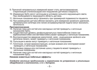 9. Причиной неправильных измерений может стать автоклавирование,
стерилизация этиленоксидом или погружение датчиков в жидкость.
10. Измерения SpO2 могут неточными в условиях сильного окружающего света.
При необходимости экранируйте область датчика.
11. Неточные показания могут возникать при чрезмерной подвижности пациента.
12. При размещении датчика вблизи манжеты для измерения кровяного давления,
артериального катетера или линии интраваскулярной подачи могут возникать
неточности.
Противопоказания
13. Наличие лака для ногтей или накладных ногтей приводить к неточным
показаниям SpO2.
14. Существенный уровень дисфункциональных гемоглобинов (таких как
карбоксигемоглобин или метгемоглобин) может приводить к неточным показаниям.
15. Внутрисосудистое введение красителей, напр., индоцианина зелёного или
метилена синего, может приводить к неточным показаниям.
16. Пульсации в венах могут приводить к неточным показаниям.
17. Гипотония, острая вазоконстрикция, острая анемия или гипотермия может
приводить к неточным показаниям.
18. Остановка сердца или состояние шока у пациента может приводить к
неточным показаниям.
18. Наличие лака для ногтей или накладных ногтей приводить к неточным
показаниям SpO2.
Никакие известные побочные эффекты
Следуйте местным предписаниям и нормативам по устранению и утилизации
оборудования и компонентов, в т.ч. батареек.
- 5 -
 