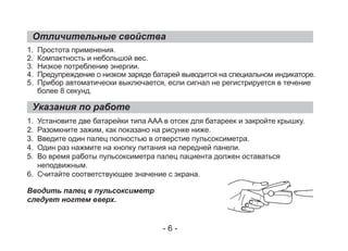 Отличительные свойства
Указания по работе
1. Простота применения.
2. Компактность и небольшой вес.
3. Низкое потребление энергии.
4. Предупреждение о низком заряде батарей выводится на специальном индикаторе.
5. Прибор автоматически выключается, если сигнал не регистрируется в течение
более 8 секунд.
1. Установите две батарейки типа AAA в отсек для батареек и закройте крышку.
2. Разомкните зажим, как показано на рисунке ниже.
3. Введите один палец полностью в отверстие пульсоксиметра.
4. Один раз нажмите на кнопку питания на передней панели.
5. Во время работы пульсоксиметра палец пациента должен оставаться
неподвижным.
6. Считайте соответствующее значение с экрана.
Вводить палец в пульсоксиметр
следует ногтем вверх.
- 6 -
 