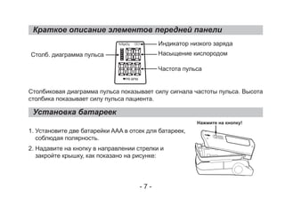 Краткое описание элементов передней панели
Столбиковая диаграмма пульса показывает силу сигнала частоты пульса. Высота
столбика показывает силу пульса пациента.
1. Установите две батарейки AAA в отсек для батареек,
соблюдая полярность.
2. Надавите на кнопку в направлении стрелки и
закройте крышку, как показано на рисунке:
Установка батареек
Столб. диаграмма пульса
Индикатор низкого заряда
Насыщение кислородом
Частота пульса
Нажмите на кнопку!
- 7 -
%SpO2
PR BPM
 
