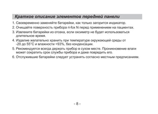 Краткое описание элементов передней панели
1. Своевременно заменяйте батарейки, как только загорится индикатор.
2. Очищайте поверхность прибора ri-fox N перед применением на пациентах.
3. Извлеките батарейки из отсека, если оксиметр не будет использоваться
длительное время.
4. Изделие желательно хранить при температуре окружающей среды от
-20 до 55°C и влажности <93%, без конденсации.
5. Рекомендуется всегда держать прибор в сухом месте. Проникновение влаги
может сократить срок службы прибора и даже повредить его.
6. Отслужившие батарейки следует устранять согласно местным предписаниям.
- 8 -
 