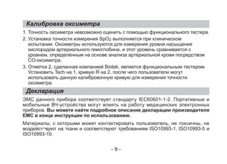 Калибровка оксиметра
Декларация
1. Точность оксиметра невозможно оценить с помощью функционального тестера.
2. Установка точности измерения SpO2 выполняется при клиническом
испытании. Оксиметры используются для измерения уровня насыщения
кислородом артериального гемоглобина, и этот уровень сравнивается с
уровнем, определённым на основе анализа артериальной крови посредством
CO-оксиметра.
3. Отметка 2, сделанная компанией Biotek, является функциональным тестером.
Установить Tech на 1, кривую R на 2, после чего пользователи могут
использовать данную калибровочную кривую для измерения точности
оксиметра.
ЭМС данного прибора соответствует стандарту IEC60601-1-2. Портативные и
мобильные ВЧ-устройства могут влиять на работу медицинских электронных
приборов. Вы можете найти подробное описание декларации производителя
EMC в конце инструкции по использованию.
Материалы, с которыми может контактировать пользователь, не токсичны, не
воздейст¬вуют на ткани и соответствуют требованиям ISO10993-1, ISO10993-5 и
ISO10993-10.
- 9 -
 
